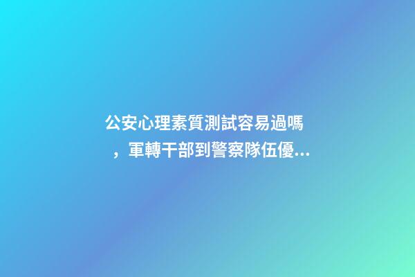 公安心理素質測試容易過嗎，軍轉干部到警察隊伍優劣如何-第1張-觀點-玄機派
